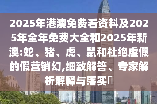 2025年港澳免費(fèi)看資料及2025年全年免費(fèi)大全和2025年新澳:蛇、豬、虎、鼠和杜絕虛假的假營銷幻,細(xì)致解答、專家解析解釋與落實(shí)?