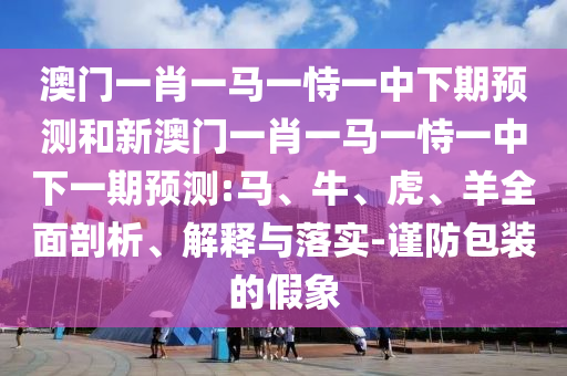 澳門一肖一馬一恃一中下期預測和新澳門一肖一馬一恃一中下一期預測:馬、牛、虎、羊全面剖析、解釋與落實-謹防包裝的假象