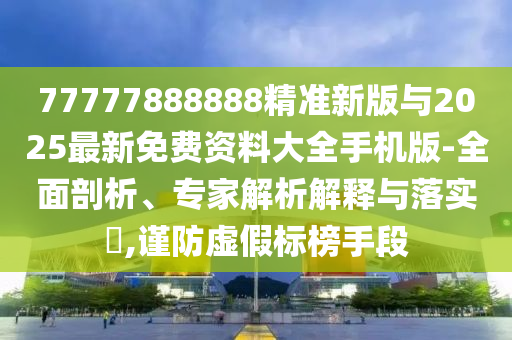 77777888888精準新版與2025最新免費資料大全手機版-全面剖析、專家解析解釋與落實?,謹防虛假標榜手段