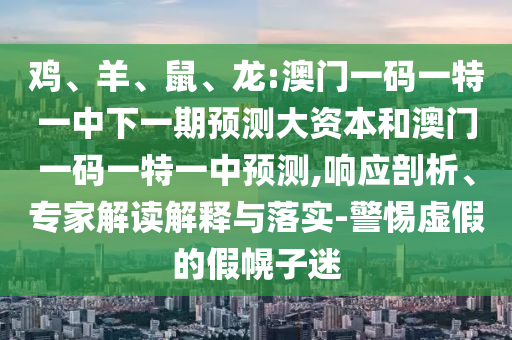 雞、羊、鼠、龍:澳門一碼一特一中下一期預(yù)測大資本和澳門一碼一特一中預(yù)測,響應(yīng)剖析、專家解讀解釋與落實-警惕虛假的假幌子迷