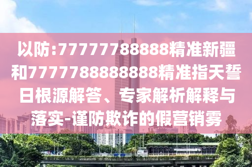 以防:77777788888精準(zhǔn)新疆和7777788888888精準(zhǔn)指天誓日根源解答、專家解析解釋與落實-謹(jǐn)防欺詐的假營銷霧
