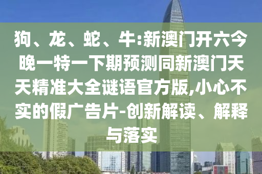 狗、龍、蛇、牛:新澳門開六今晚一特一下期預(yù)測同新澳門天天精準(zhǔn)大全謎語官方版,小心不實的假廣告片-創(chuàng)新解讀、解釋與落實