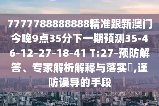 7777788888888精準(zhǔn)跟新澳門今晚9點(diǎn)35分下一期預(yù)測(cè)35-46-12-27-18-41 T:27-預(yù)防解答、專家解析解釋與落實(shí)?,謹(jǐn)防誤導(dǎo)的手段