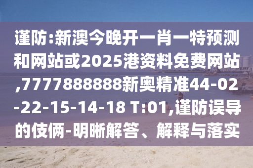 謹(jǐn)防:新澳今晚開一肖一特預(yù)測(cè)和網(wǎng)站或2025港資料免費(fèi)網(wǎng)站,7777888888新奧精準(zhǔn)44-02-22-15-14-18 T:01,謹(jǐn)防誤導(dǎo)的伎倆-明晰解答、解釋與落實(shí)