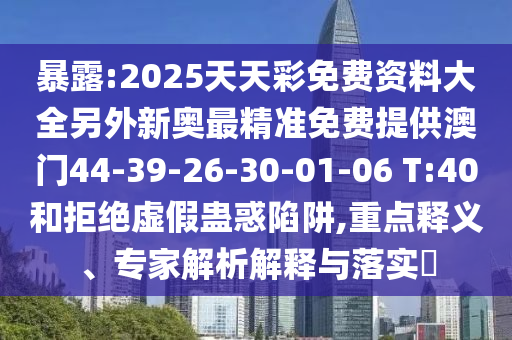 暴露:2025天天彩免費(fèi)資料大全另外新奧最精準(zhǔn)免費(fèi)提供澳門(mén)44-39-26-30-01-06 T:40和拒絕虛假蠱惑陷阱,重點(diǎn)釋義、專家解析解釋與落實(shí)?