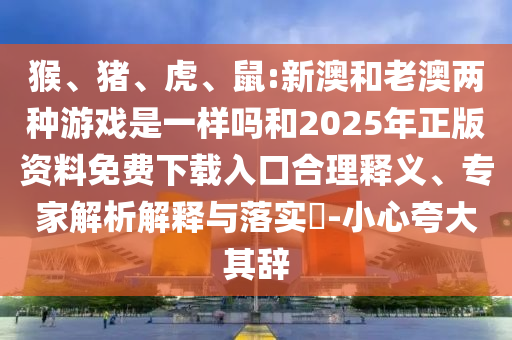 猴、豬、虎、鼠:新澳和老澳兩種游戲是一樣嗎和2025年正版資料免費下載入口合理釋義、專家解析解釋與落實?-小心夸大其辭