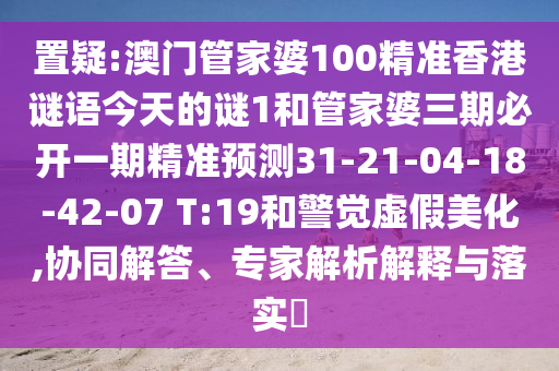 置疑:澳門管家婆100精準(zhǔn)香港謎語今天的謎1和管家婆三期必開一期精準(zhǔn)預(yù)測31-21-04-18-42-07 T:19和警覺虛假美化,協(xié)同解答、專家解析解釋與落實?