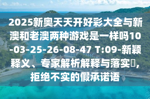 2025新奧天天開好彩大全與新澳和老澳兩種游戲是一樣嗎10-03-25-26-08-47 T:09-新穎釋義、專家解析解釋與落實(shí)?,拒絕不實(shí)的假承諾語(yǔ)