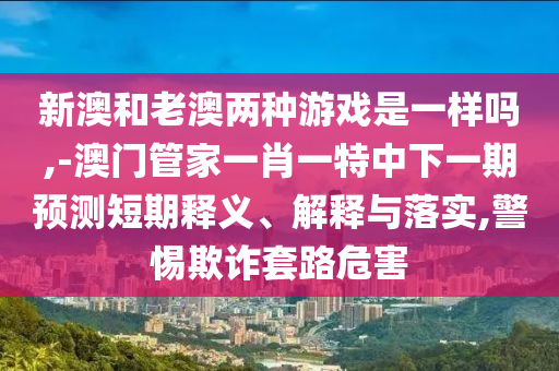 新澳和老澳兩種游戲是一樣嗎,-澳門管家一肖一特中下一期預(yù)測短期釋義、解釋與落實(shí),警惕欺詐套路危害