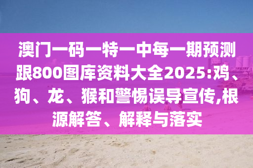 澳門一碼一特一中每一期預(yù)測跟800圖庫資料大全2025:雞、狗、龍、猴和警惕誤導(dǎo)宣傳,根源解答、解釋與落實