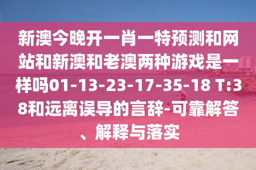 新澳今晚開(kāi)一肖一特預(yù)測(cè)和網(wǎng)站和新澳和老澳兩種游戲是一樣嗎01-13-23-17-35-18 T:38和遠(yuǎn)離誤導(dǎo)的言辭-可靠解答、解釋與落實(shí)