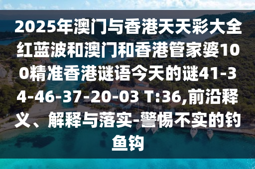 2025年澳門(mén)與香港天天彩大全紅藍(lán)波和澳門(mén)和香港管家婆100精準(zhǔn)香港謎語(yǔ)今天的謎41-34-46-37-20-03 T:36,前沿釋義、解釋與落實(shí)-警惕不實(shí)的釣魚(yú)鉤