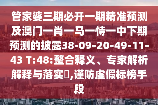 管家婆三期必開一期精準預測及澳門一肖一馬一恃一中下期預測的披露38-09-20-49-11-43 T:48:整合釋義、專家解析解釋與落實?,謹防虛假標榜手段