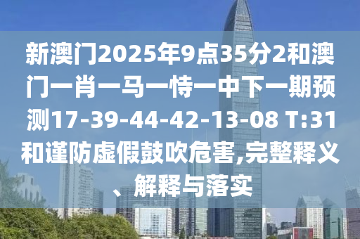 新澳門2025年9點35分2和澳門一肖一馬一恃一中下一期預(yù)測17-39-44-42-13-08 T:31和謹(jǐn)防虛假鼓吹危害,完整釋義、解釋與落實