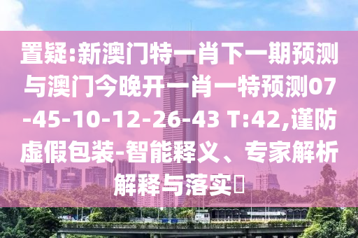 置疑:新澳門特一肖下一期預測與澳門今晚開一肖一特預測07-45-10-12-26-43 T:42,謹防虛假包裝-智能釋義、專家解析解釋與落實?
