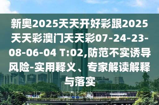 新奧2025天天開好彩跟2025天天彩澳門天天彩07-24-23-08-06-04 T:02,防范不實誘導(dǎo)風(fēng)險-實用釋義、專家解讀解釋與落實