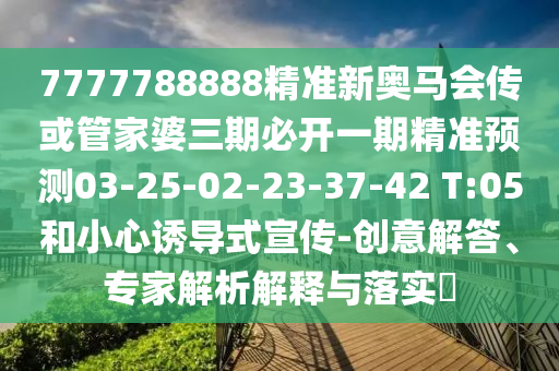 7777788888精準(zhǔn)新奧馬會(huì)傳或管家婆三期必開(kāi)一期精準(zhǔn)預(yù)測(cè)03-25-02-23-37-42 T:05和小心誘導(dǎo)式宣傳-創(chuàng)意解答、專(zhuān)家解析解釋與落實(shí)?