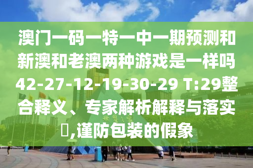 澳門一碼一特一中一期預(yù)測(cè)和新澳和老澳兩種游戲是一樣嗎42-27-12-19-30-29 T:29整合釋義、專家解析解釋與落實(shí)?,謹(jǐn)防包裝的假象