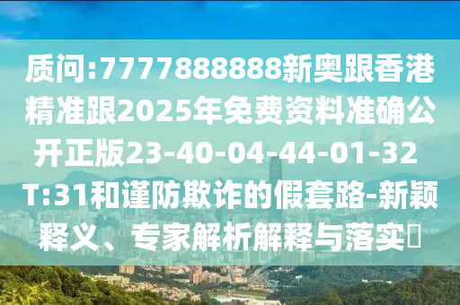 質(zhì)問(wèn):7777888888新奧跟香港精準(zhǔn)跟2025年免費(fèi)資料準(zhǔn)確公開(kāi)正版23-40-04-44-01-32 T:31和謹(jǐn)防欺詐的假套路-新穎釋義、專家解析解釋與落實(shí)?