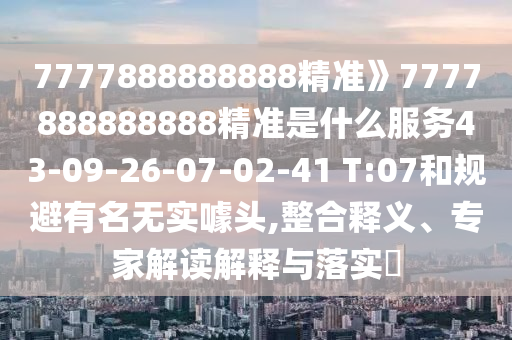 7777888888888精準(zhǔn)》7777888888888精準(zhǔn)是什么服務(wù)43-09-26-07-02-41 T:07和規(guī)避有名無實(shí)噱頭,整合釋義、專家解讀解釋與落實(shí)?