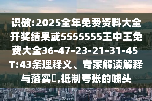 識(shí)破:2025全年免費(fèi)資料大全開(kāi)獎(jiǎng)結(jié)果或5555555王中王免費(fèi)大全36-47-23-21-31-45 T:43條理釋義、專(zhuān)家解讀解釋與落實(shí)?,抵制夸張的噱頭