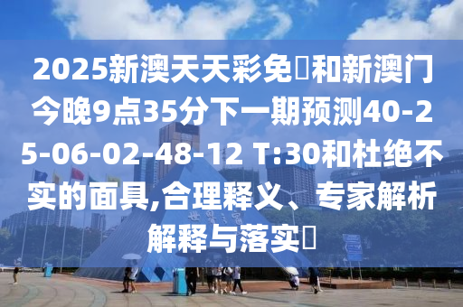 2025新澳天天彩免費(fèi)和新澳門(mén)今晚9點(diǎn)35分下一期預(yù)測(cè)40-25-06-02-48-12 T:30和杜絕不實(shí)的面具,合理釋義、專(zhuān)家解析解釋與落實(shí)?