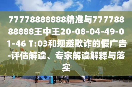77778888888精準與77778888888王中王20-08-04-49-01-46 T:03和規(guī)避欺詐的假廣告-評估解讀、專家解讀解釋與落實