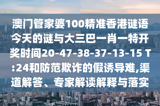 澳門(mén)管家婆100精準(zhǔn)香港謎語(yǔ)今天的謎與大三巴一肖一特開(kāi)獎(jiǎng)時(shí)間20-47-38-37-13-15 T:24和防范欺詐的假誘導(dǎo)難,渠道解答、專家解讀解釋與落實(shí)