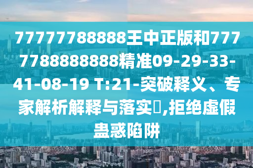 77777788888王中正版和7777788888888精準09-29-33-41-08-19 T:21-突破釋義、專家解析解釋與落實?,拒絕虛假蠱惑陷阱