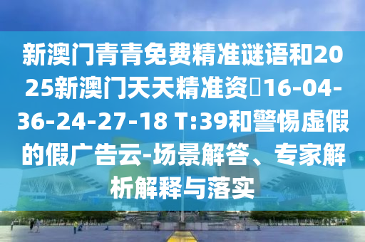 新澳門青青免費精準謎語和2025新澳門天天精準資枓16-04-36-24-27-18 T:39和警惕虛假的假廣告云-場景解答、專家解析解釋與落實