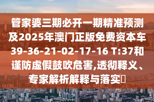 管家婆三期必開一期精準(zhǔn)預(yù)測及2025年澳門正版免費(fèi)資本車39-36-21-02-17-16 T:37和謹(jǐn)防虛假鼓吹危害,透徹釋義、專家解析解釋與落實(shí)?