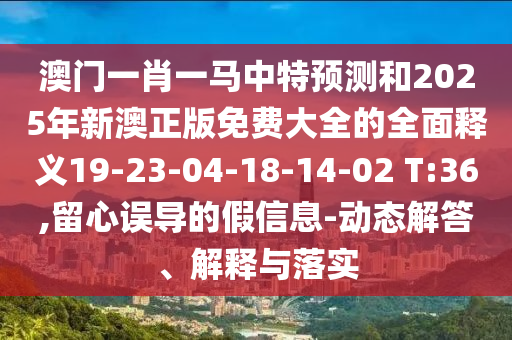 澳門一肖一馬中特預(yù)測(cè)和2025年新澳正版免費(fèi)大全的全面釋義19-23-04-18-14-02 T:36,留心誤導(dǎo)的假信息-動(dòng)態(tài)解答、解釋與落實(shí)